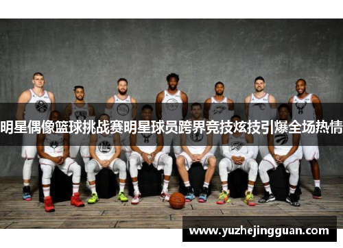 明星偶像篮球挑战赛明星球员跨界竞技炫技引爆全场热情